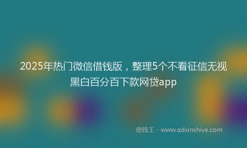 2025年热门微信借钱版，整理5个不看征信无视黑白百分百下款网贷app