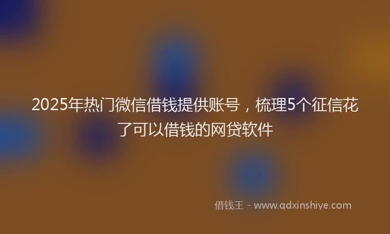 2025年热门微信借钱提供账号，梳理5个征信花了可以借钱的网贷软件
