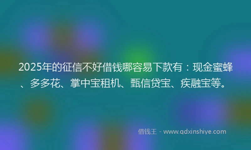 2025年的征信不好借钱哪容易下款有：现金蜜蜂、多多花、掌中宝租机、甄信贷宝、疾融宝等。