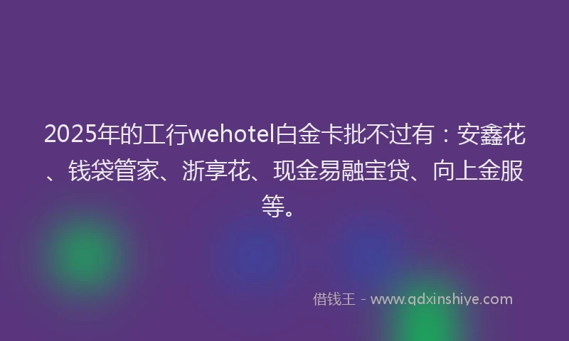 2025年的工行wehotel白金卡批不过有：安鑫花、钱袋管家、浙享花、现金易融宝贷、向上金服等。