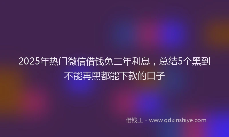 2025年热门微信借钱免三年利息，总结5个黑到不能再黑都能下款的口子