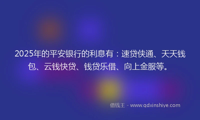2025年的平安银行的利息有：速贷侠通、天天钱包、云钱快贷、钱贷乐借、向上金服等。