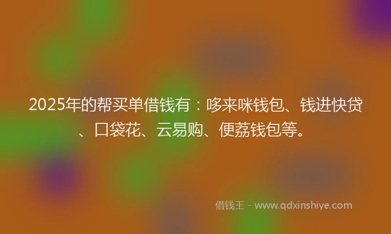 2025年的帮买单借钱有：哆来咪钱包、钱进快贷、口袋花、云易购、便荔钱包等。
