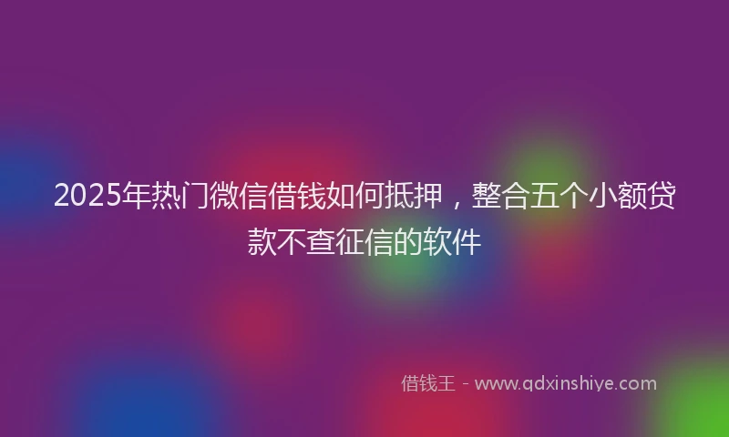 2025年热门微信借钱如何抵押，整合五个小额贷款不查征信的软件