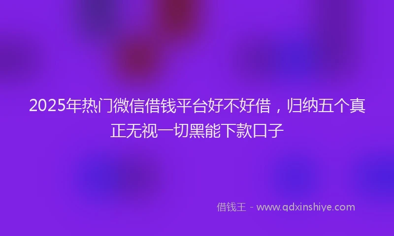 2025年热门微信借钱平台好不好借,归纳五个真正无视一切黑能下款口子