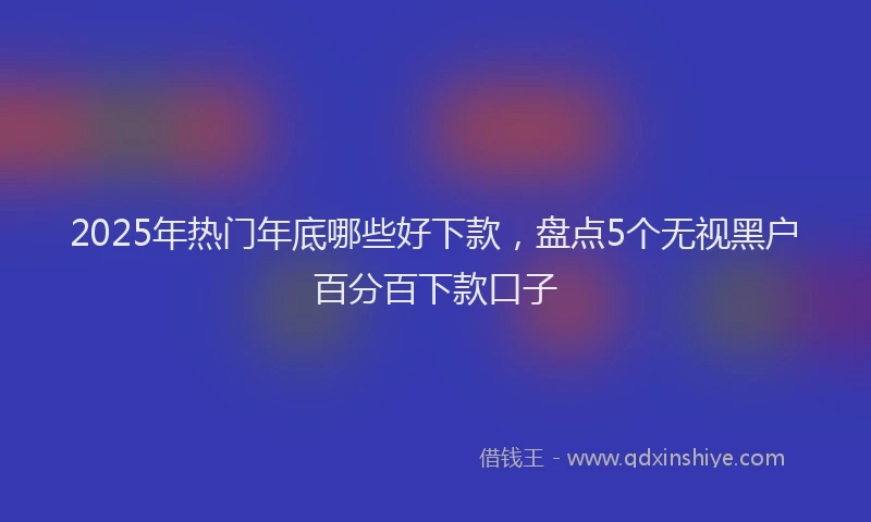 2025年热门年底哪些好下款，盘点5个无视黑户百分百下款口子