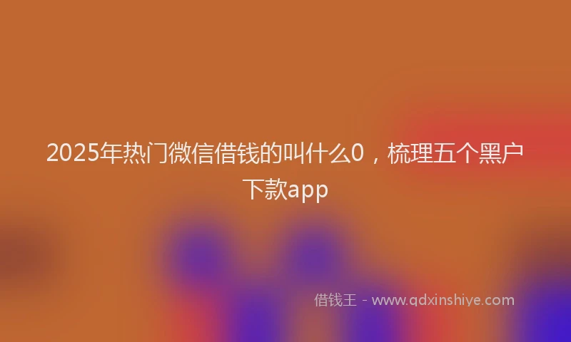2025年热门微信借钱的叫什么0，梳理五个黑户下款app