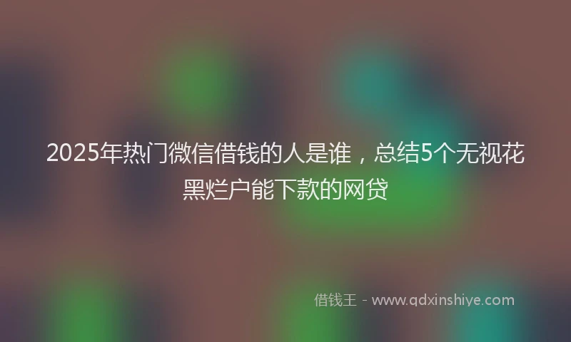 2025年热门微信借钱的人是谁，总结5个无视花黑烂户能下款的网贷