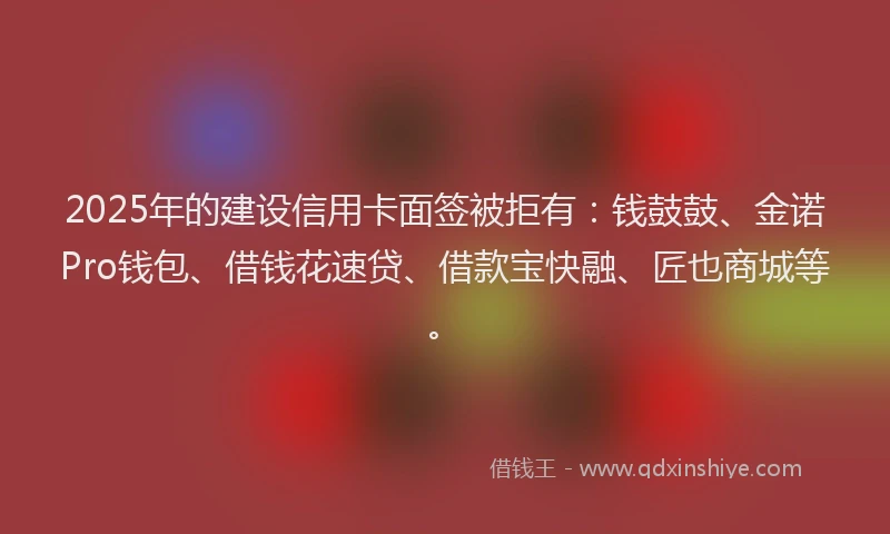 2025年的建设信用卡面签被拒有：钱鼓鼓、金诺Pro钱包、借钱花速贷、借款宝快融、匠也商城等。