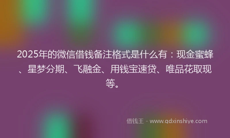 2025年的微信借钱备注格式是什么有：现金蜜蜂、星梦分期、飞融金、用钱宝速贷、唯品花取现等。