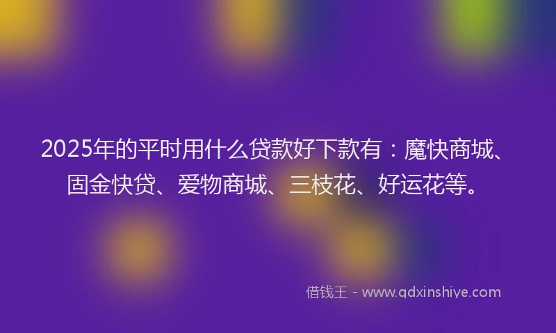 2025年的平时用什么贷款好下款有：魔快商城、固金快贷、爱物商城、三枝花、好运花等。