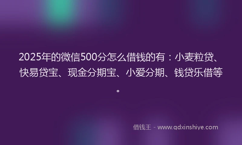 2025年的微信500分怎么借钱的有：小麦粒贷、快易贷宝、现金分期宝、小爱分期、钱贷乐借等。