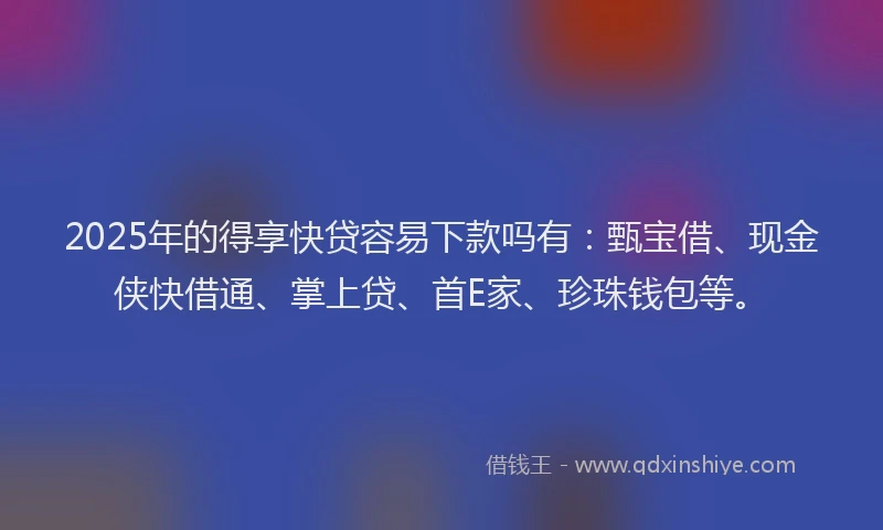 2025年的得享快贷容易下款吗有：甄宝借、现金侠快借通、掌上贷、首E家、珍珠钱包等。