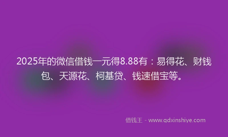 2025年的微信借钱一元得8.88有：易得花、财钱包、天源花、柯基贷、钱速借宝等。