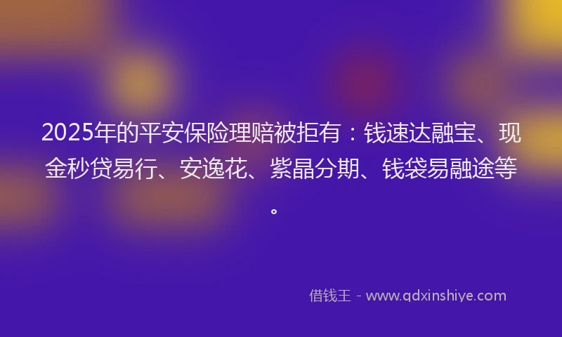 2025年的平安保险理赔被拒有：钱速达融宝、现金秒贷易行、安逸花、紫晶分期、钱袋易融途等。