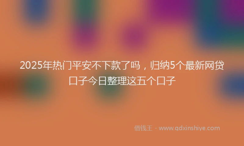 2025年热门平安不下款了吗，归纳5个最新网贷口子今日整理这五个口子