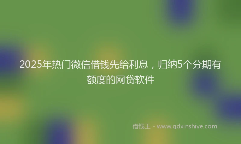 2025年热门微信借钱先给利息，归纳5个分期有额度的网贷软件