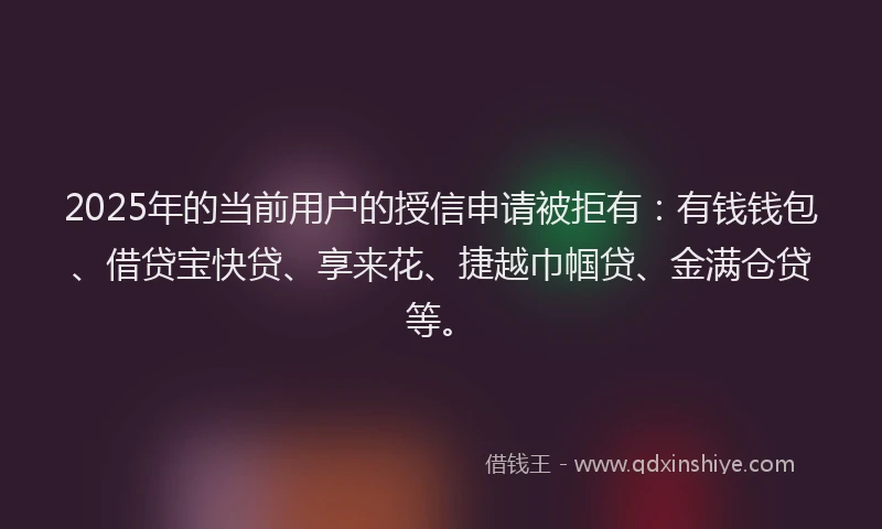 2025年的当前用户的授信申请被拒有：有钱钱包、借贷宝快贷、享来花、捷越巾帼贷、金满仓贷等。