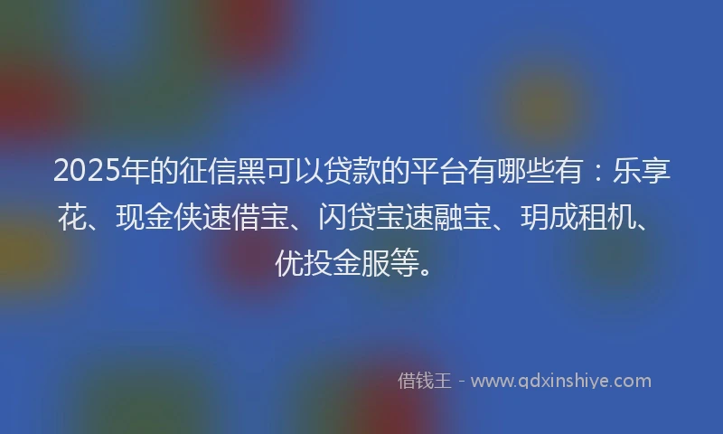 2025年的征信黑可以贷款的平台有哪些有：乐享花、现金侠速借宝、闪贷宝速融宝、玥成租机、优投金服等。