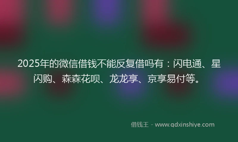 2025年的微信借钱不能反复借吗有：闪电通、星闪购、森森花呗、龙龙享、京享易付等。
