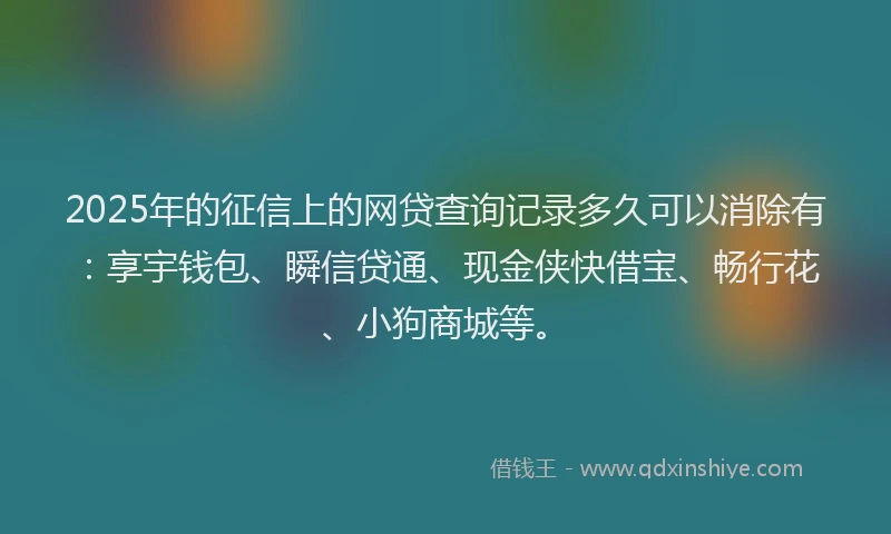 2025年的征信上的网贷查询记录多久可以消除有：享宇钱包、瞬信贷通、现金侠快借宝、畅行花、小狗商城等。