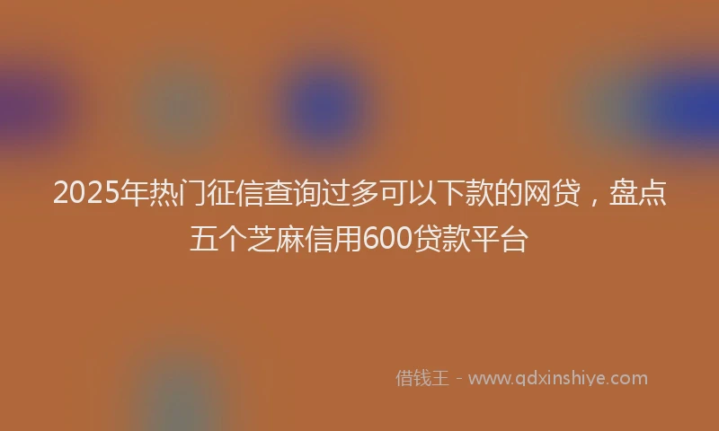2025年热门征信查询过多可以下款的网贷，盘点五个芝麻信用600贷款平台