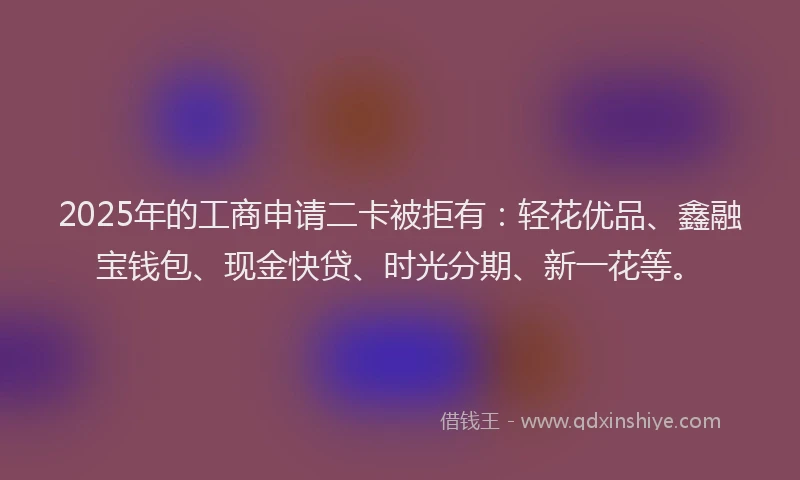 2025年的工商申请二卡被拒有：轻花优品、鑫融宝钱包、现金快贷、时光分期、新一花等。