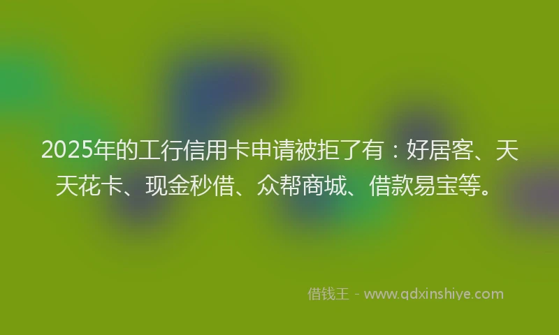 2025年的工行信用卡申请被拒了有：好居客、天天花卡、现金秒借、众帮商城、借款易宝等。