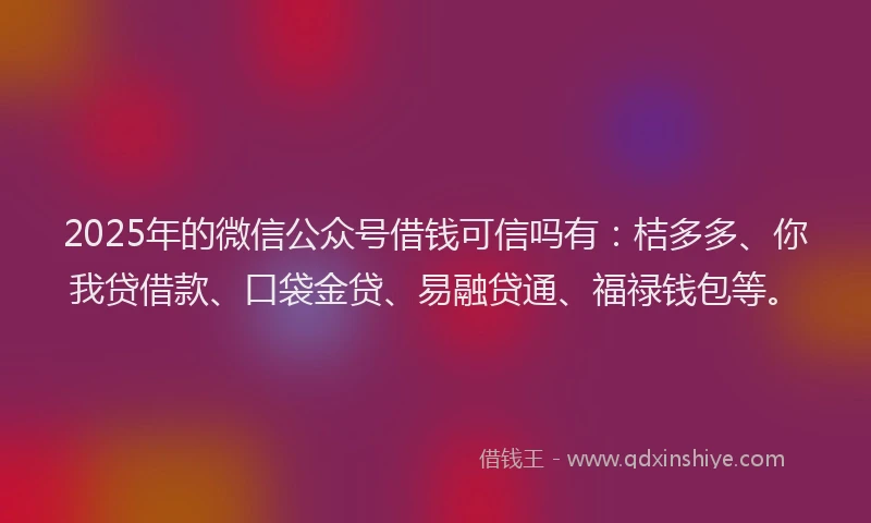2025年的微信公众号借钱可信吗有：桔多多、你我贷借款、口袋金贷、易融贷通、福禄钱包等。