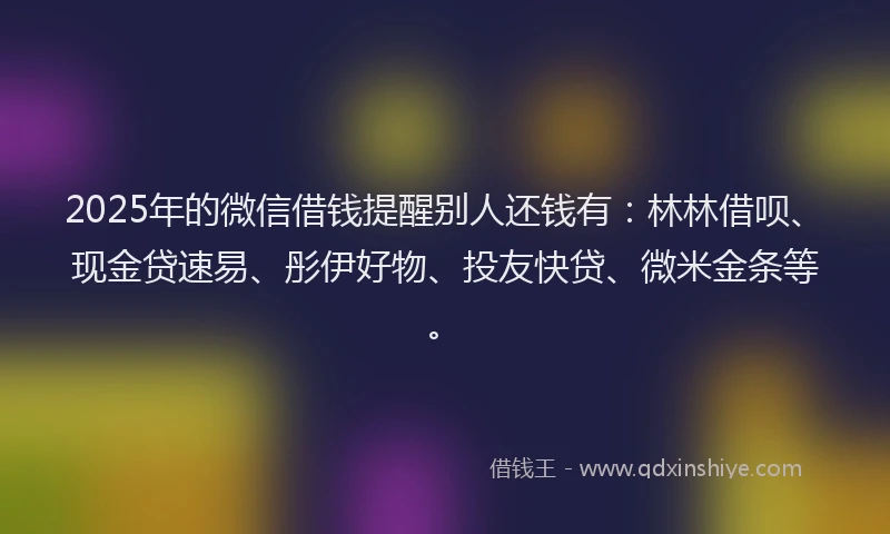 2025年的微信借钱提醒别人还钱有：林林借呗、现金贷速易、彤伊好物、投友快贷、微米金条等。
