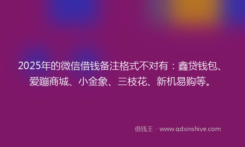 2025年的微信借钱备注格式不对有：鑫贷钱包、爱蹦商城、小金象、三枝花、新机易购等。