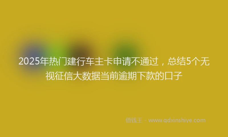 2025年热门建行车主卡申请不通过，总结5个无视征信大数据当前逾期下款的口子