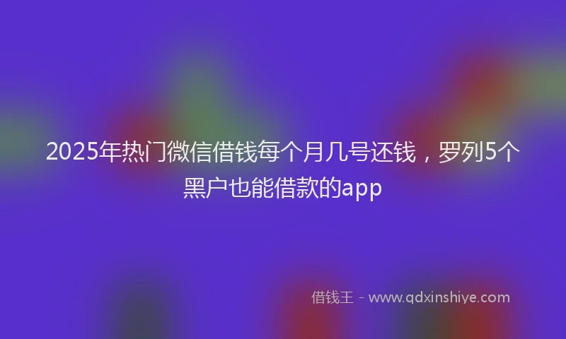 2025年热门微信借钱每个月几号还钱，罗列5个黑户也能借款的app