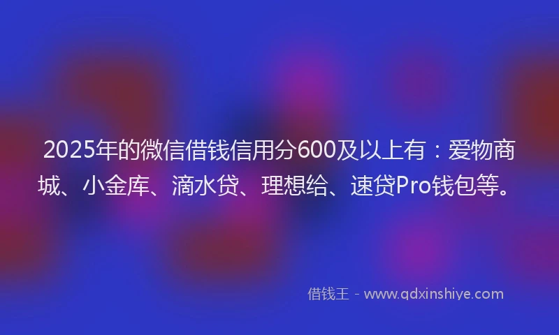 2025年的微信借钱信用分600及以上有：爱物商城、小金库、滴水贷、理想给、速贷Pro钱包等。