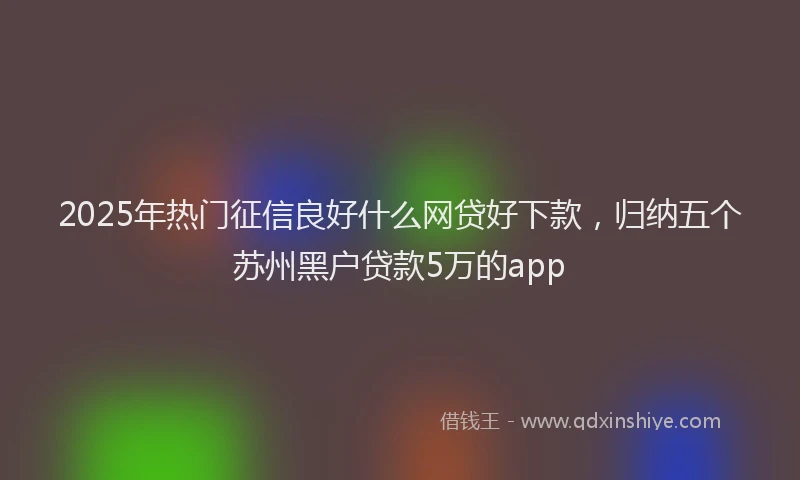 2025年热门征信良好什么网贷好下款，归纳五个苏州黑户贷款5万的app