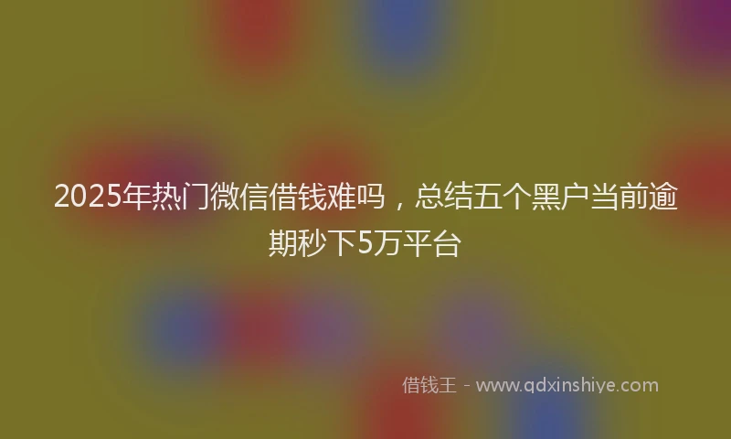2025年热门微信借钱难吗，总结五个黑户当前逾期秒下5万平台
