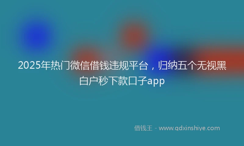 2025年热门微信借钱违规平台，归纳五个无视黑白户秒下款口子app