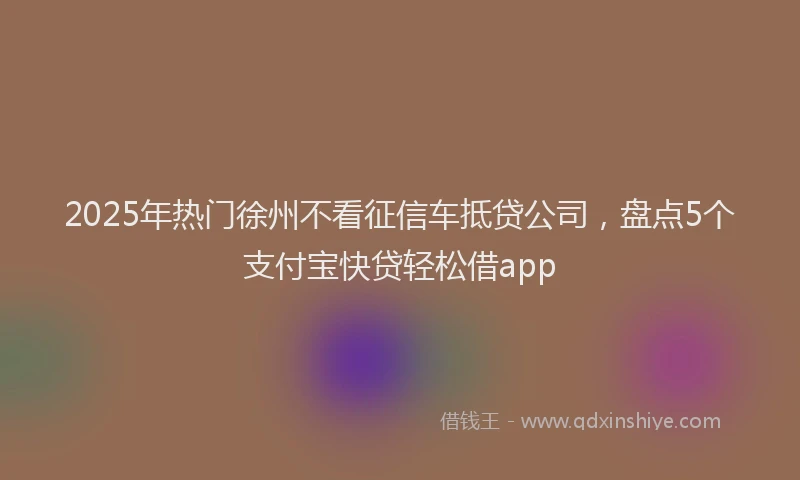 2025年热门徐州不看征信车抵贷公司，盘点5个支付宝快贷轻松借app