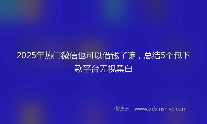 2025年热门微信也可以借钱了嘛，总结5个包下款平台无视黑白