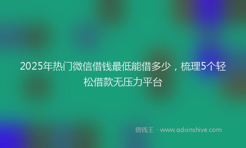 2025年热门微信借钱最低能借多少，梳理5个轻松借款无压力平台