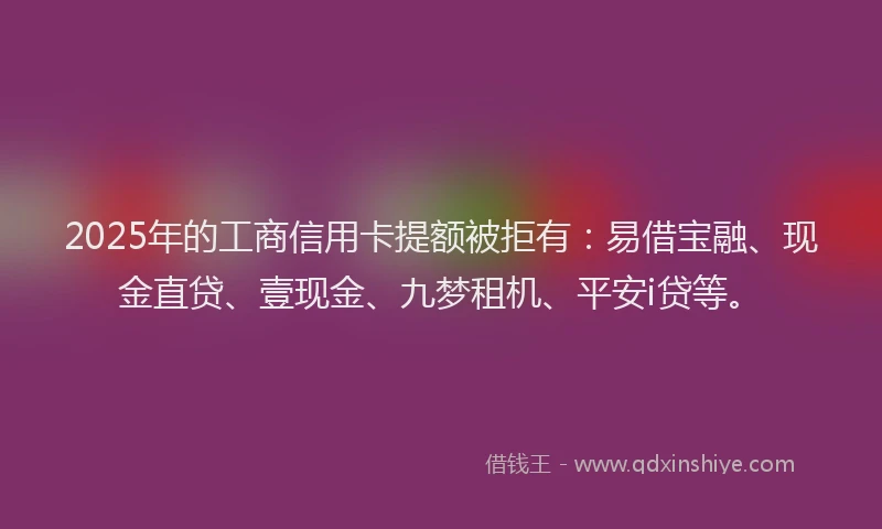 2025年的工商信用卡提额被拒有：易借宝融、现金直贷、壹现金、九梦租机、平安i贷等。