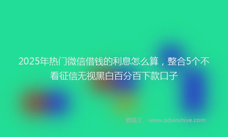 2025年热门微信借钱的利息怎么算,整合5个不看征信无视黑白百分百下款口子