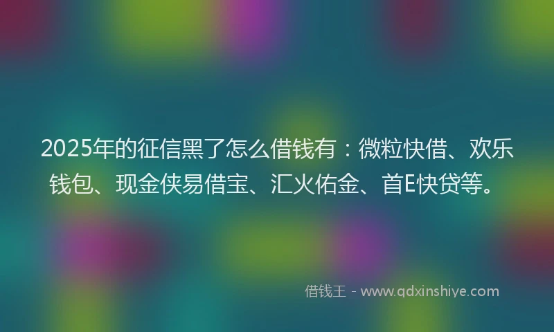 2025年的征信黑了怎么借钱有：微粒快借、欢乐钱包、现金侠易借宝、汇火佑金、首E快贷等。
