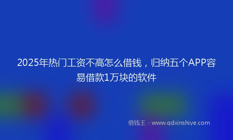 2025年热门工资不高怎么借钱，归纳五个APP容易借款1万块的软件