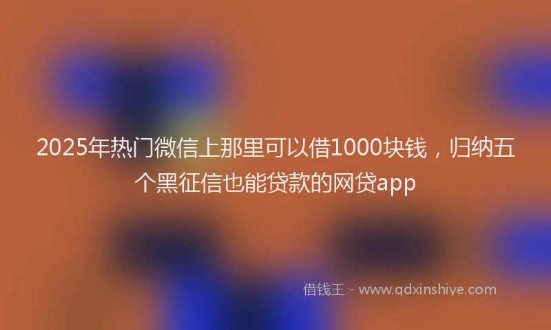 2025年热门微信上那里可以借1000块钱，归纳五个黑征信也能贷款的网贷app