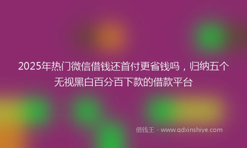 2025年热门微信借钱还首付更省钱吗，归纳五个无视黑白百分百下款的借款平台