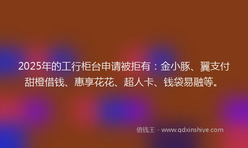 2025年的工行柜台申请被拒有：金小豚、翼支付甜橙借钱、惠享花花、超人卡、钱袋易融等。
