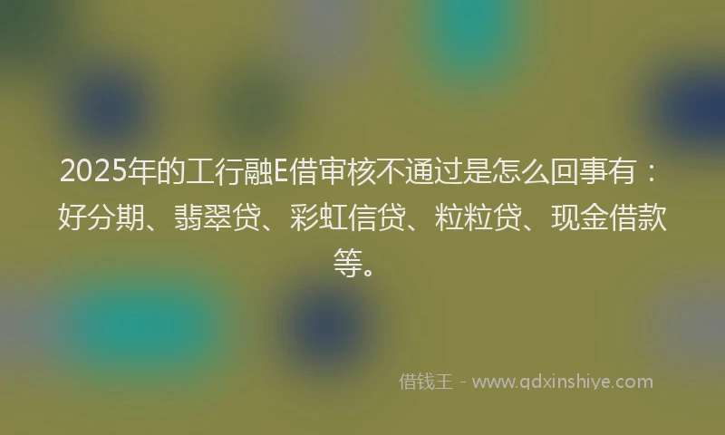 2025年的工行融E借审核不通过是怎么回事有：好分期、翡翠贷、彩虹信贷、粒粒贷、现金借款等。
