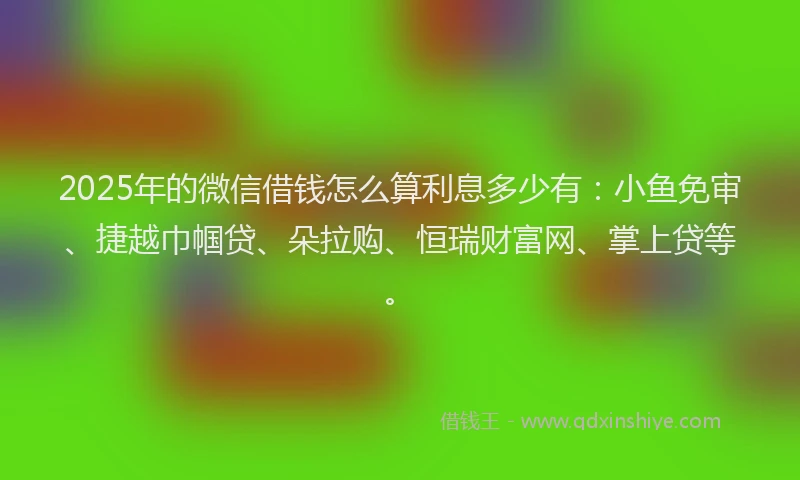 2025年的微信借钱怎么算利息多少有：小鱼免审、捷越巾帼贷、朵拉购、恒瑞财富网、掌上贷等。
