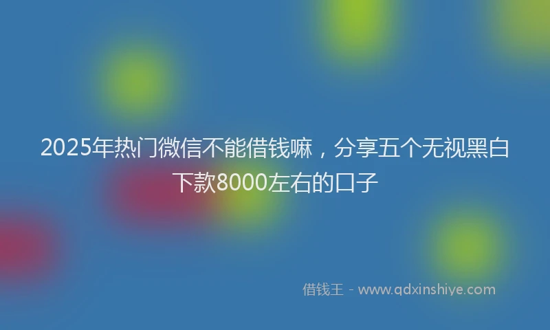2025年热门微信不能借钱嘛，分享五个无视黑白下款8000左右的口子